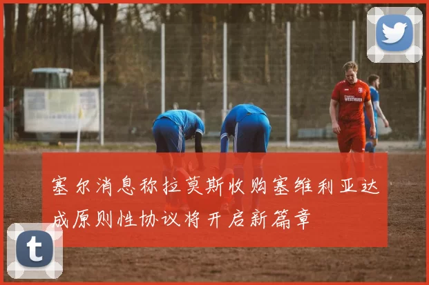 塞尔消息称拉莫斯收购塞维利亚达成原则性协议将开启新篇章
