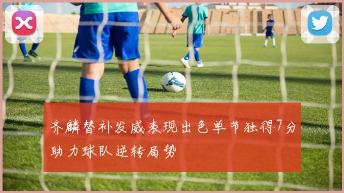 齐麟替补发威表现出色单节独得7分助力球队逆转局势