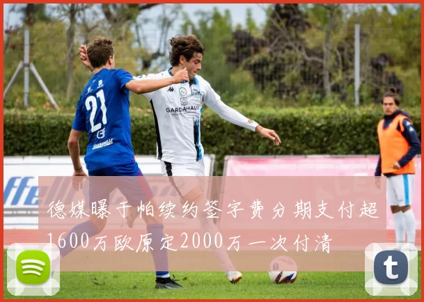 德媒曝于帕续约签字费分期支付超1600万欧原定2000万一次付清