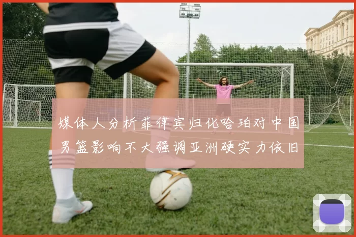 媒体人分析菲律宾归化哈珀对中国男篮影响不大强调亚洲硬实力依旧强劲