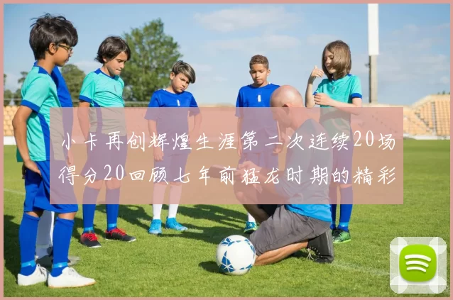 小卡再创辉煌生涯第二次连续20场得分20回顾七年前猛龙时期的精彩表现