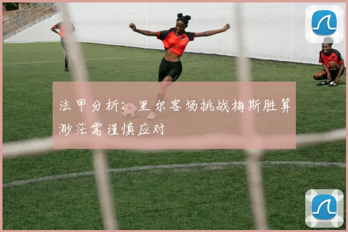 法甲分析：里尔客场挑战梅斯胜算渺茫需谨慎应对