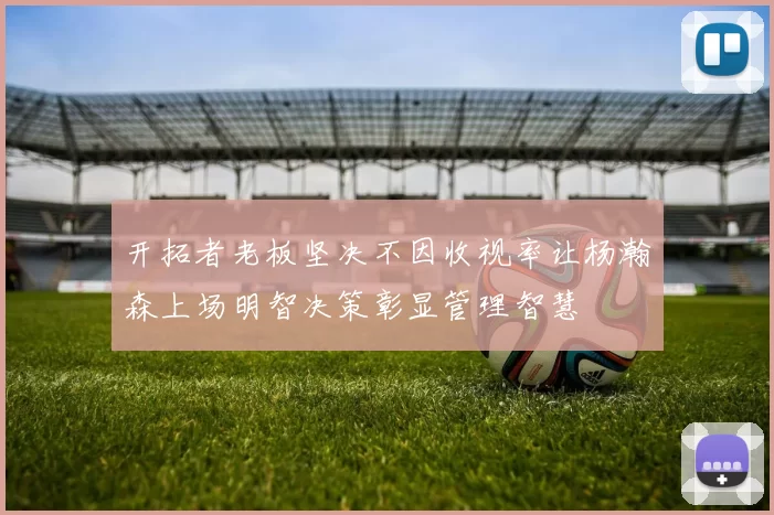 开拓者老板坚决不因收视率让杨瀚森上场明智决策彰显管理智慧