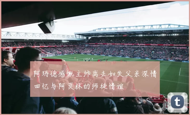 阿玛德感慨主帅离去如失父亲深情回忆与阿莫林的师徒情谊